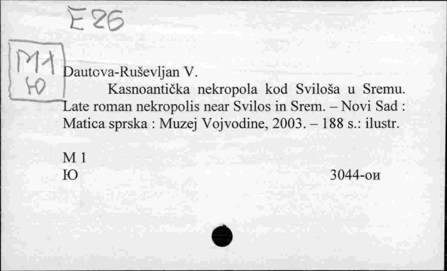 ﻿
ж
Dautova-Rusevlj an V.
Kasnoanticka nekropola kod Svilosa u Sremu. 'Tate roman nekropolis near Svilos in Srem. - Novi Sad :
Matica sprska : Muzej Vojvodine, 2003. - 188 s.: ilustr.
M 1 Ю
3044-ои